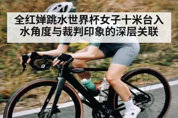 全红婵跳水世界杯女子十米台入水角度与裁判印象的深层关联
